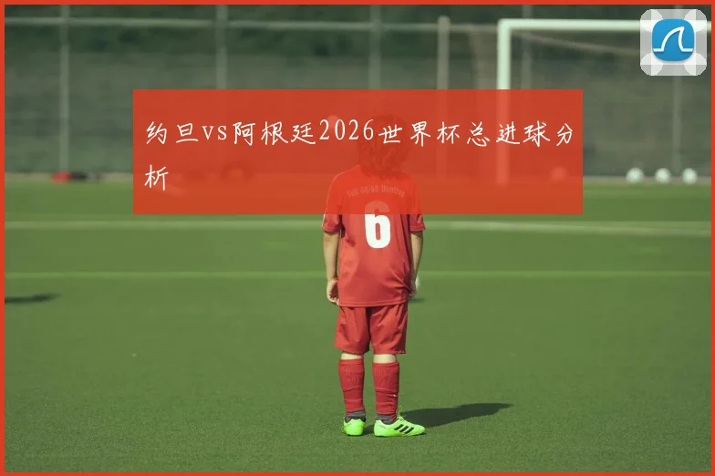 约旦vs阿根廷2026世界杯总进球分析