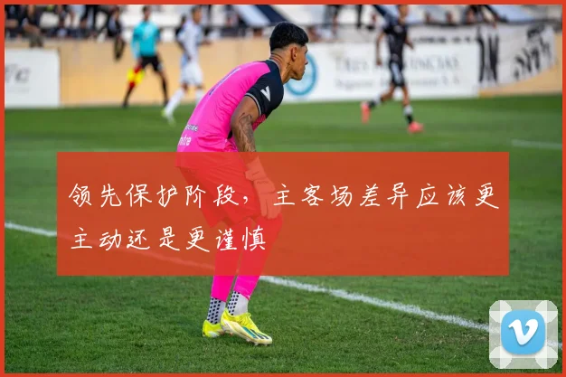 领先保护阶段，主客场差异应该更主动还是更谨慎