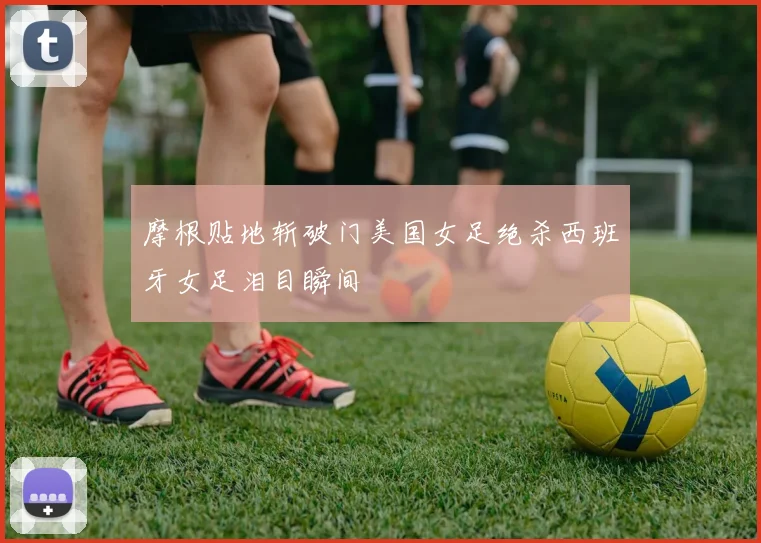 摩根贴地斩破门美国女足绝杀西班牙女足泪目瞬间