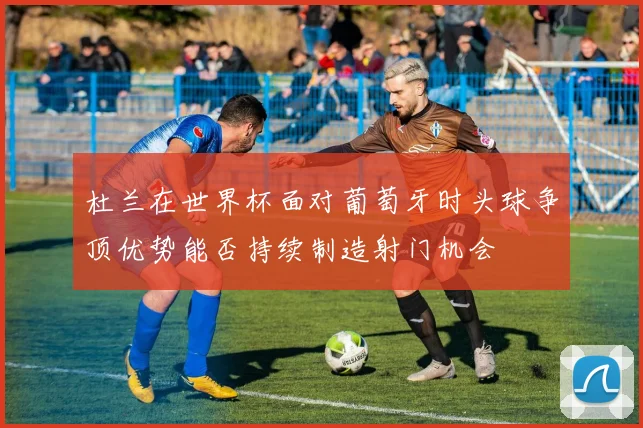 杜兰在世界杯面对葡萄牙时头球争顶优势能否持续制造射门机会
