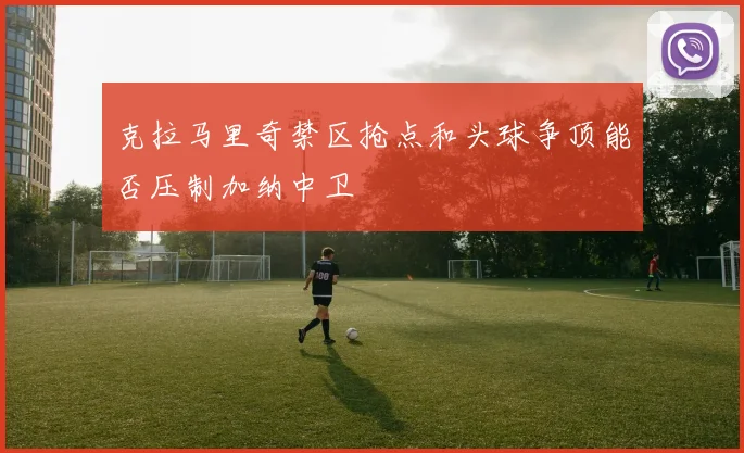 克拉马里奇禁区抢点和头球争顶能否压制加纳中卫