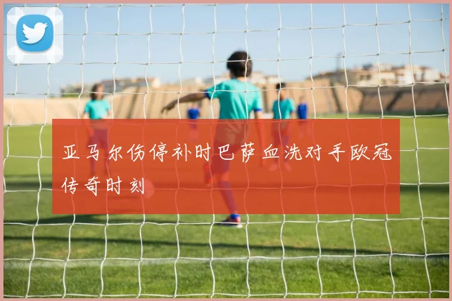 亚马尔伤停补时巴萨血洗对手欧冠传奇时刻