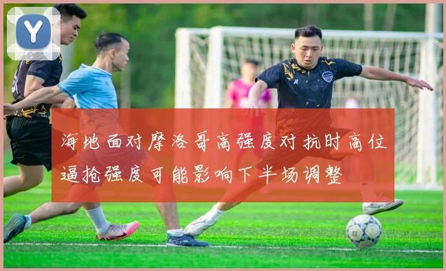 海地面对摩洛哥高强度对抗时高位逼抢强度可能影响下半场调整