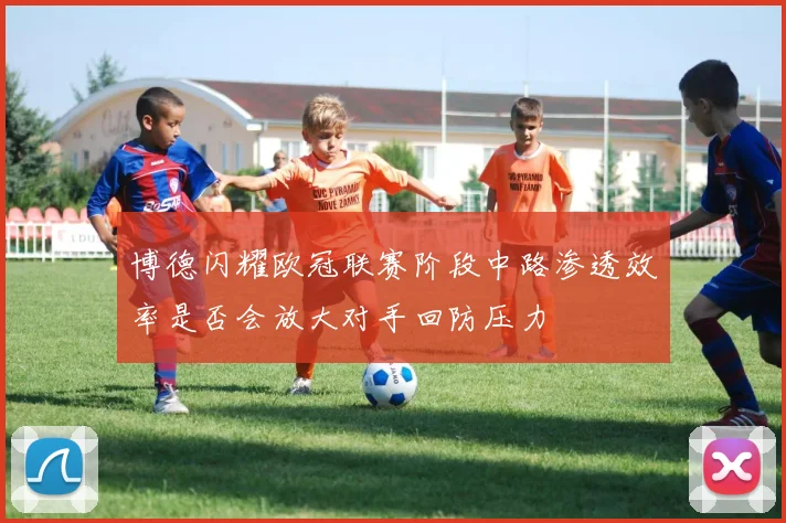博德闪耀欧冠联赛阶段中路渗透效率是否会放大对手回防压力
