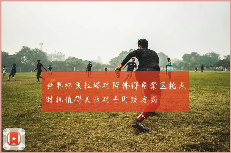 世界杯莫拉塔对阵佛得角禁区抢点时机值得关注对手盯防方式