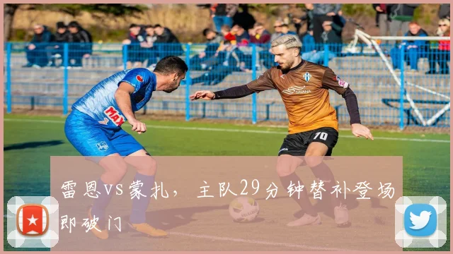雷恩vs蒙扎，主队29分钟替补登场即破门