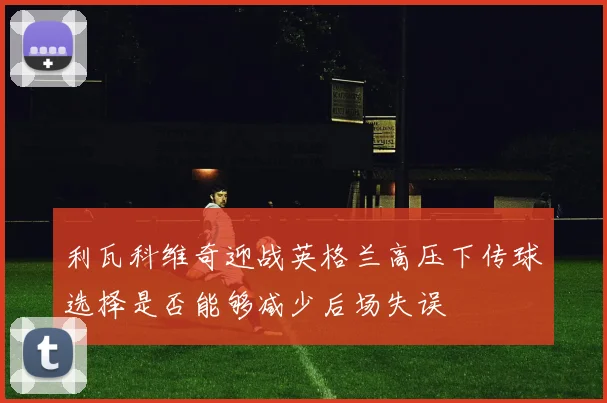 利瓦科维奇迎战英格兰高压下传球选择是否能够减少后场失误
