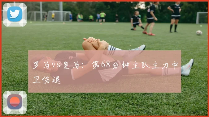 罗马vs皇马：第68分钟主队主力中卫伤退