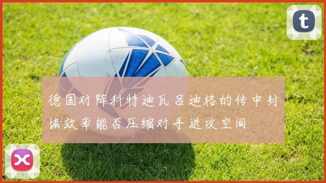 德国对阵科特迪瓦吕迪格的传中封堵效率能否压缩对手进攻空间