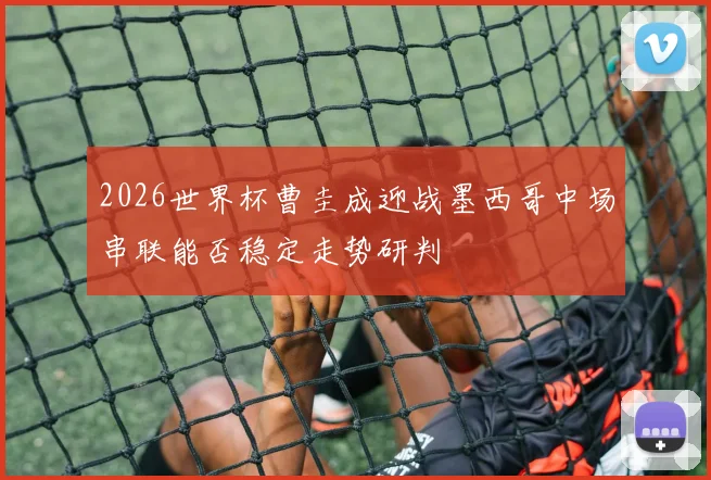 2026世界杯曹圭成迎战墨西哥中场串联能否稳定走势研判