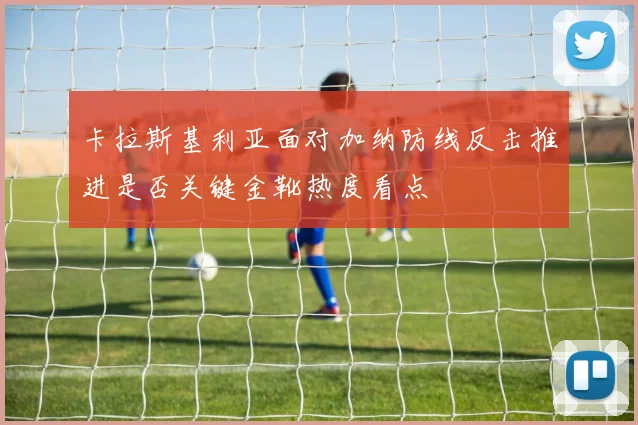 卡拉斯基利亚面对加纳防线反击推进是否关键金靴热度看点
