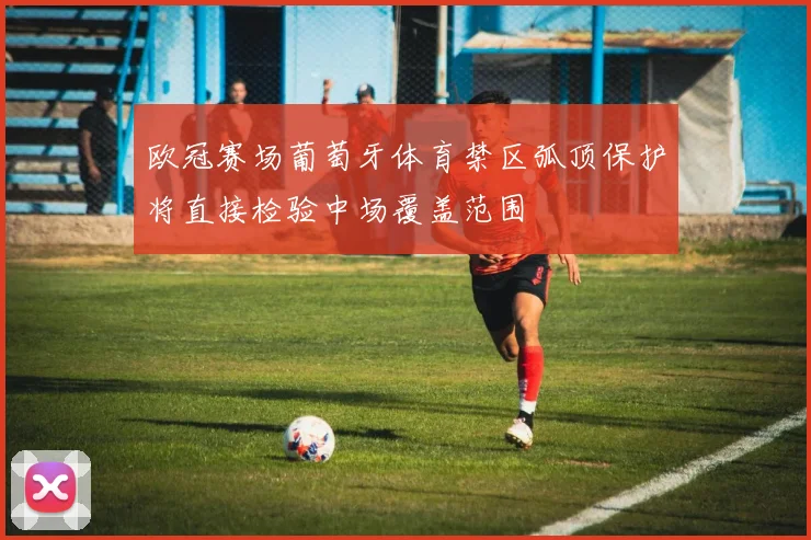 欧冠赛场葡萄牙体育禁区弧顶保护将直接检验中场覆盖范围