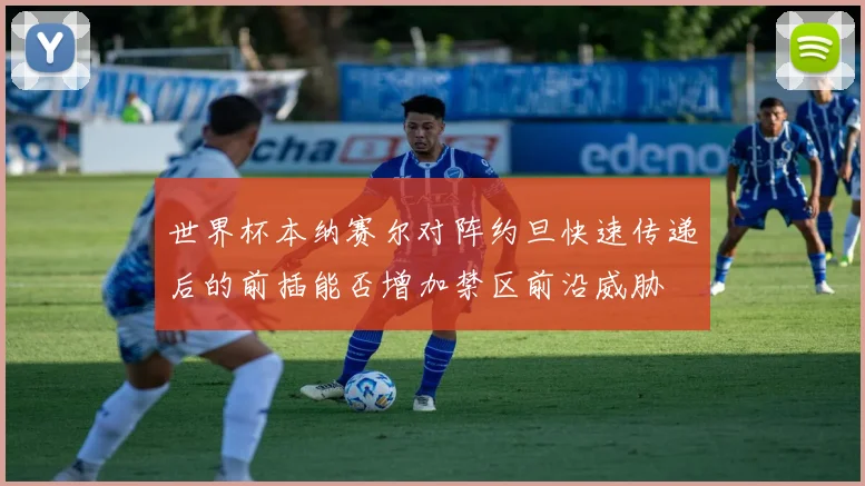 世界杯本纳赛尔对阵约旦快速传递后的前插能否增加禁区前沿威胁